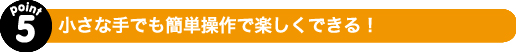 小さな手でも簡単操作で楽しくできる！