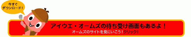 アイウエ・オームズの待ち受け画面もあるよ! オームズのサイトを見に行こう! クリック!