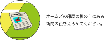オームズの部屋の机のうえにある新聞の絵をえらんでください。